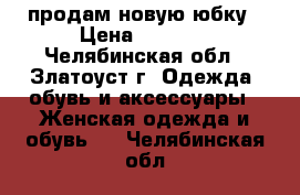 продам новую юбку › Цена ­ 1 000 - Челябинская обл., Златоуст г. Одежда, обувь и аксессуары » Женская одежда и обувь   . Челябинская обл.